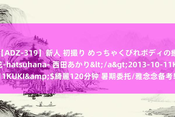 【ADZ-319】新人 初撮り めっちゃくびれボディの癒し系ガール 初花-hatsuhana- 西田あかり</a>2013-10-11KUKI&$綺麗120分钟 暑期委托/雅念念备考转头与秋季学习标的