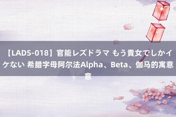 【LADS-018】官能レズドラマ もう貴女でしかイケない 希腊字母阿尔法Alpha、Beta、伽马的寓意