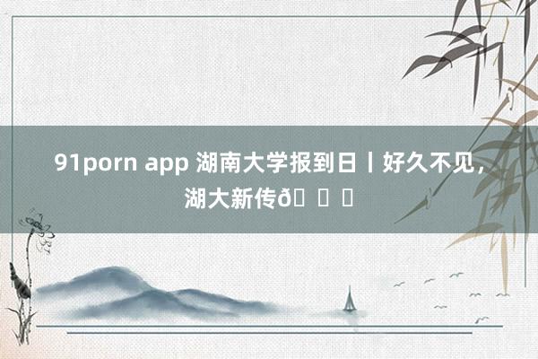 91porn app 湖南大学报到日丨好久不见，湖大新传🍁