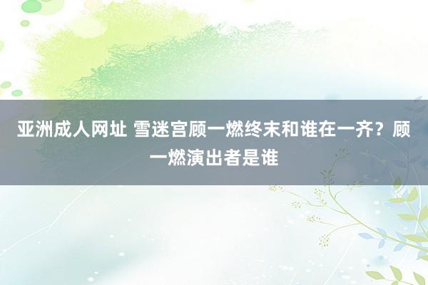 亚洲成人网址 雪迷宫顾一燃终末和谁在一齐？顾一燃演出者是谁