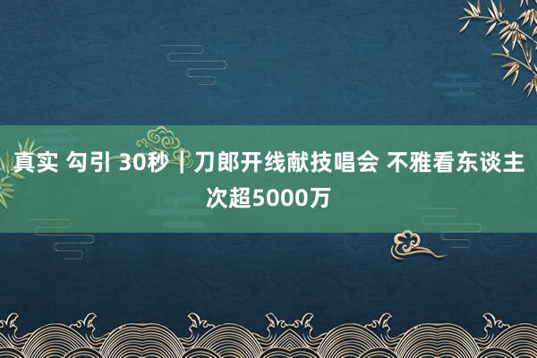 真实 勾引 30秒｜刀郎开线献技唱会 不雅看东谈主次超5000万