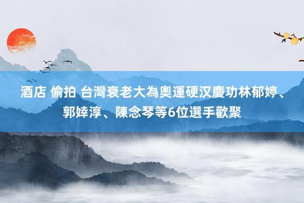 酒店 偷拍 台灣衰老大為奧運硬汉慶功　林郁婷、郭婞淳、陳念琴等6位選手歡聚