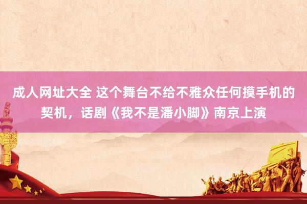 成人网址大全 这个舞台不给不雅众任何摸手机的契机，话剧《我不是潘小脚》南京上演