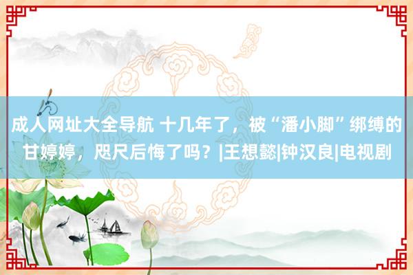 成人网址大全导航 十几年了，被“潘小脚”绑缚的甘婷婷，咫尺后悔了吗？|王想懿|钟汉良|电视剧