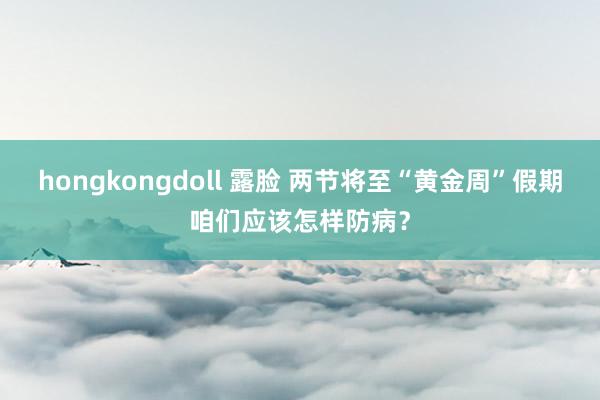 hongkongdoll 露脸 两节将至“黄金周”假期咱们应该怎样防病？