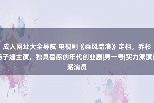 成人网址大全导航 电视剧《乘风踏浪》定档，乔杉杨子姗主演，独具喜感的年代创业剧|男一号|实力派演员