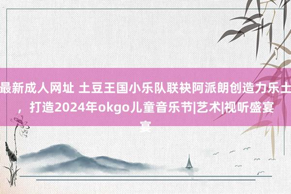 最新成人网址 土豆王国小乐队联袂阿派朗创造力乐土，打造2024年okgo儿童音乐节|艺术|视听盛宴