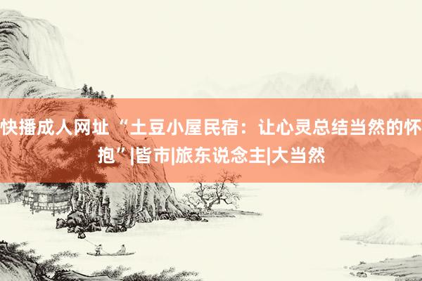 快播成人网址 “土豆小屋民宿：让心灵总结当然的怀抱”|皆市|旅东说念主|大当然