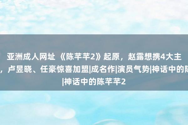 亚洲成人网址 《陈芊芊2》起原，赵露想携4大主演归来，卢昱晓、任豪惊喜加盟|成名作|演员气势|神话中的陈芊芊2