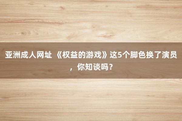 亚洲成人网址 《权益的游戏》这5个脚色换了演员，你知谈吗？