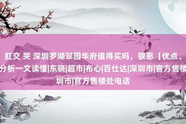 肛交 哭 深圳罗湖翠园华府值得买吗，狠恶【优点、弱点】分析一文读懂|东晓|超市|布心|百仕达|深圳市|官方售楼处电话