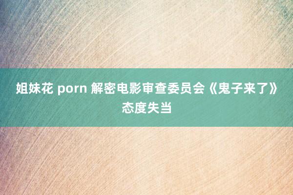 姐妹花 porn 解密电影审查委员会《鬼子来了》态度失当