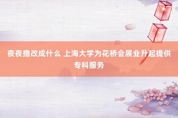 夜夜撸改成什么 上海大学为花桥会展业升起提供专科服务