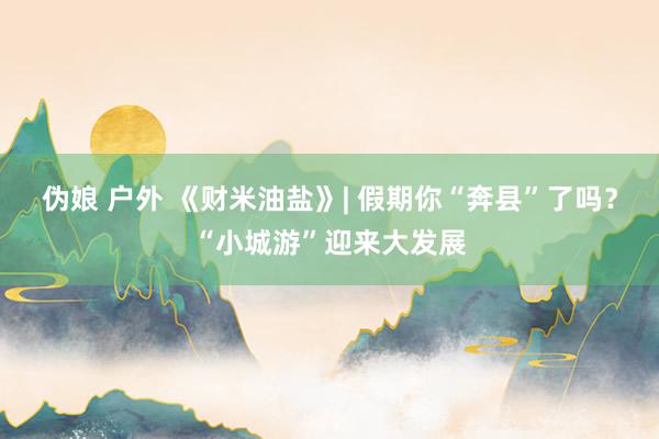 伪娘 户外 《财米油盐》| 假期你“奔县”了吗？“小城游”迎来大发展