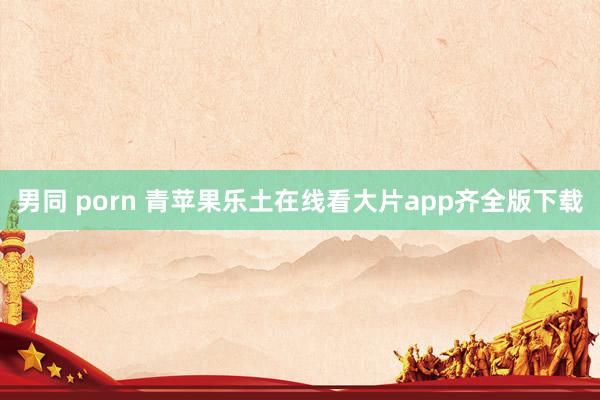 男同 porn 青苹果乐土在线看大片app齐全版下载