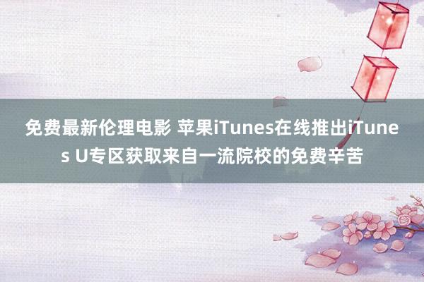 免费最新伦理电影 苹果iTunes在线推出iTunes U专区获取来自一流院校的免费辛苦