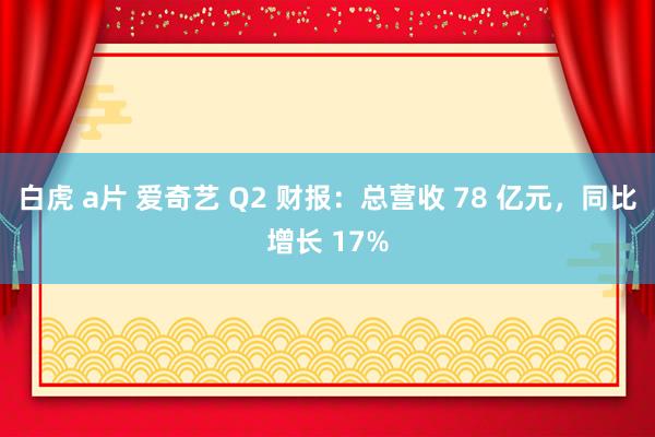 白虎 a片 爱奇艺 Q2 财报：总营收 78 亿元，同比增长 17%