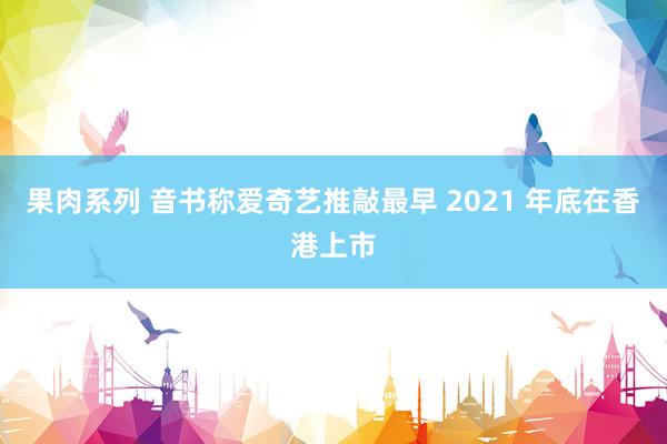 果肉系列 音书称爱奇艺推敲最早 2021 年底在香港上市